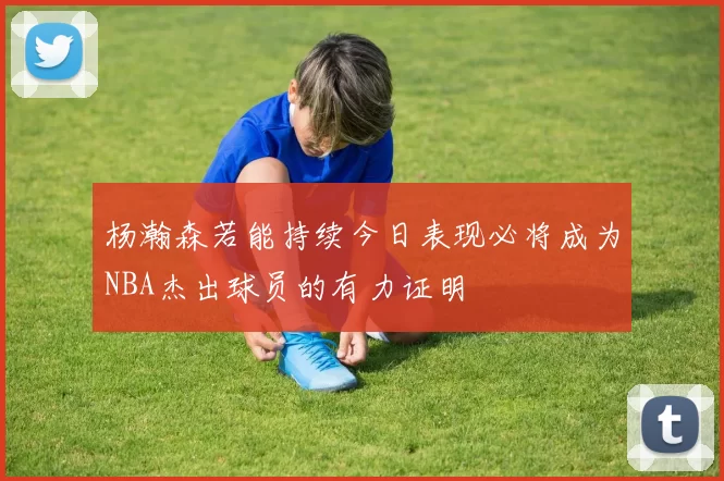 杨瀚森若能持续今日表现必将成为NBA杰出球员的有力证明