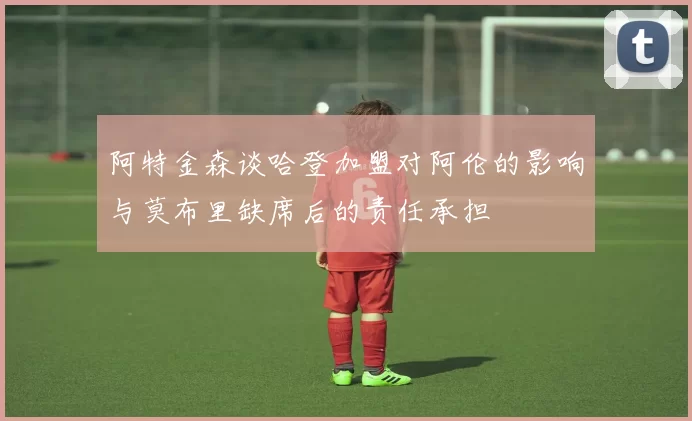 阿特金森谈哈登加盟对阿伦的影响与莫布里缺席后的责任承担