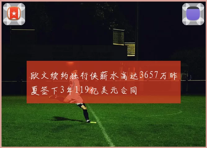 欧文续约独行侠薪水高达3657万昨夏签下3年119亿美元合同
