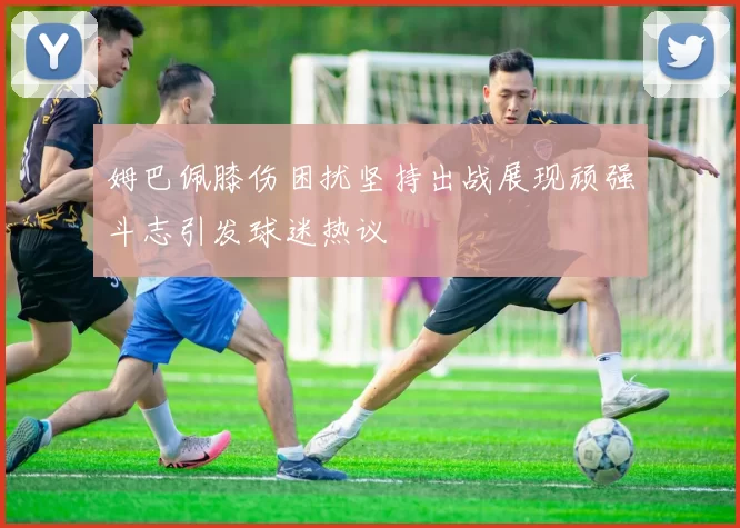姆巴佩膝伤困扰坚持出战展现顽强斗志引发球迷热议