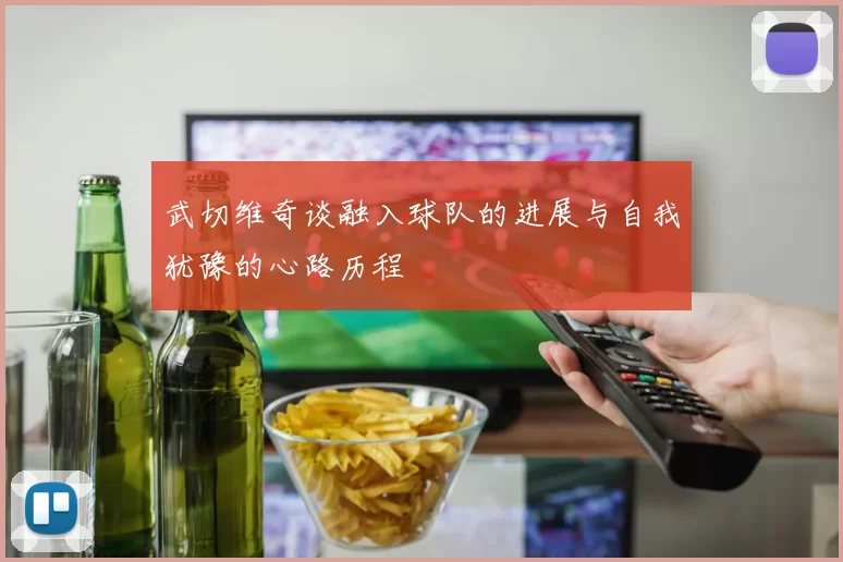 武切维奇谈融入球队的进展与自我犹豫的心路历程