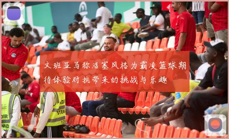 文班亚马称活塞风格为霸凌篮球期待体验对抗带来的挑战与乐趣