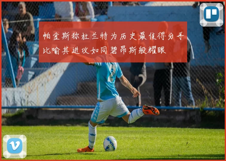 帕金斯称杜兰特为历史最佳得分手比喻其进攻如同碧昂斯般耀眼
