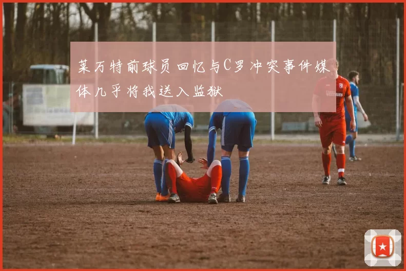 莱万特前球员回忆与C罗冲突事件媒体几乎将我送入监狱