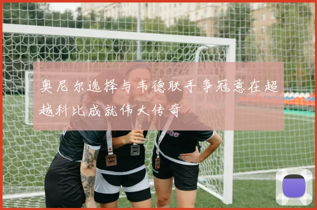 奥尼尔选择与韦德联手争冠意在超越科比成就伟大传奇