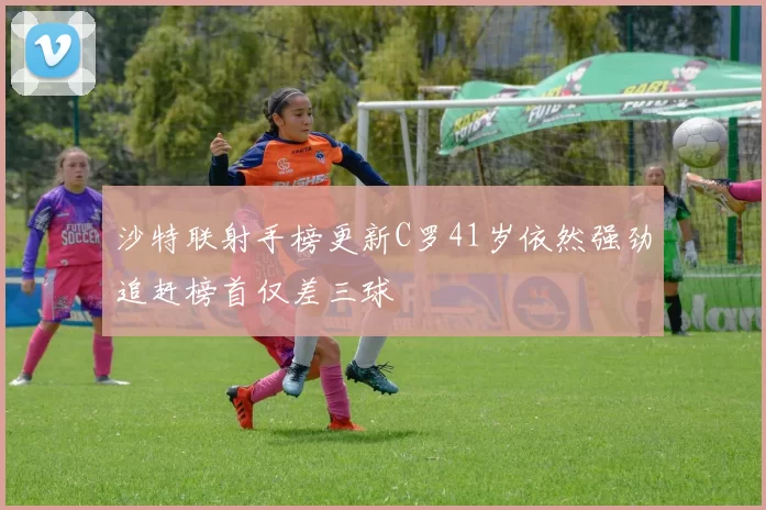 沙特联射手榜更新C罗41岁依然强劲追赶榜首仅差三球