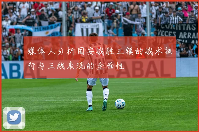 媒体人分析国安战胜三镇的战术执行与三线表现的全面性