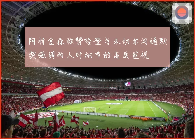 阿特金森称赞哈登与米切尔沟通默契强调两人对细节的高度重视