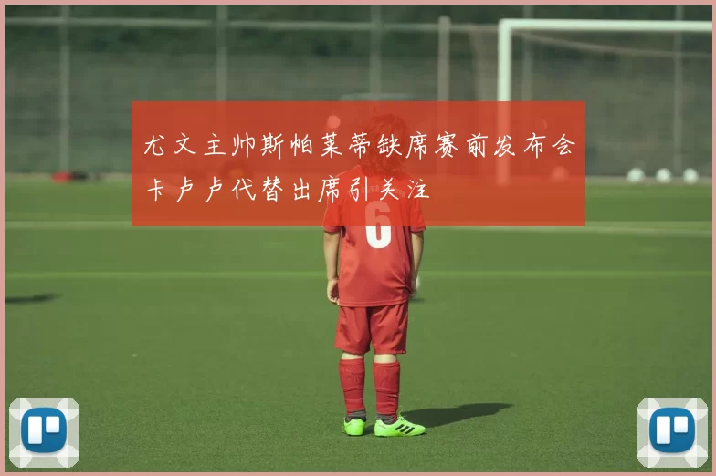 尤文主帅斯帕莱蒂缺席赛前发布会卡卢卢代替出席引关注