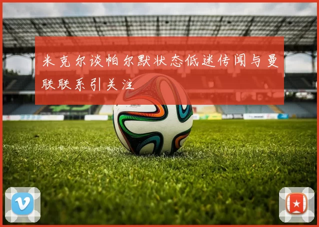米克尔谈帕尔默状态低迷传闻与曼联联系引关注