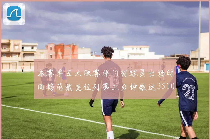 本赛季五大联赛非门将球员出场时间榜范戴克位列第三分钟数达3510