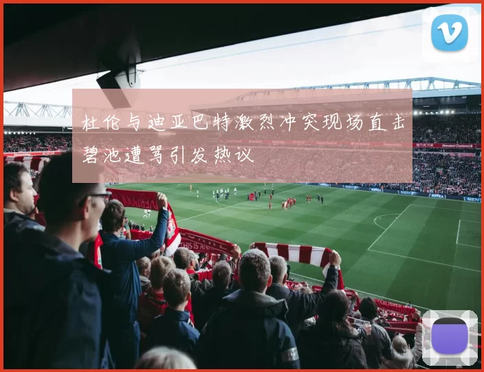 杜伦与迪亚巴特激烈冲突现场直击碧池遭骂引发热议