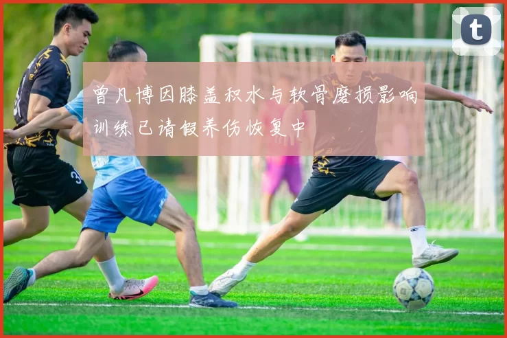 曾凡博因膝盖积水与软骨磨损影响训练已请假养伤恢复中