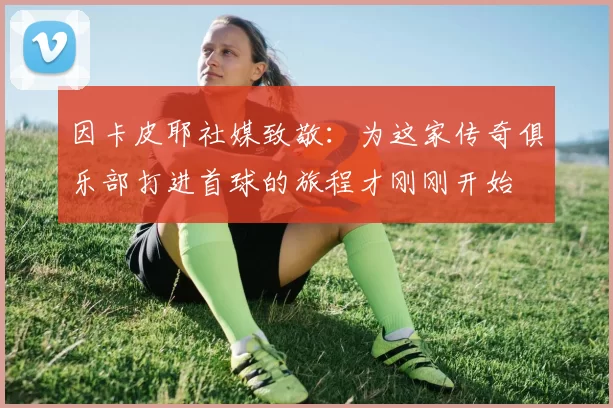 因卡皮耶社媒致敬：为这家传奇俱乐部打进首球的旅程才刚刚开始