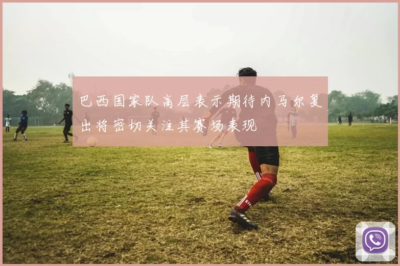 巴西国家队高层表示期待内马尔复出将密切关注其赛场表现