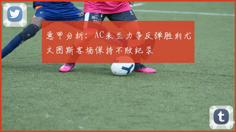 意甲分析：AC米兰力争反弹胜利尤文图斯客场保持不败纪录
