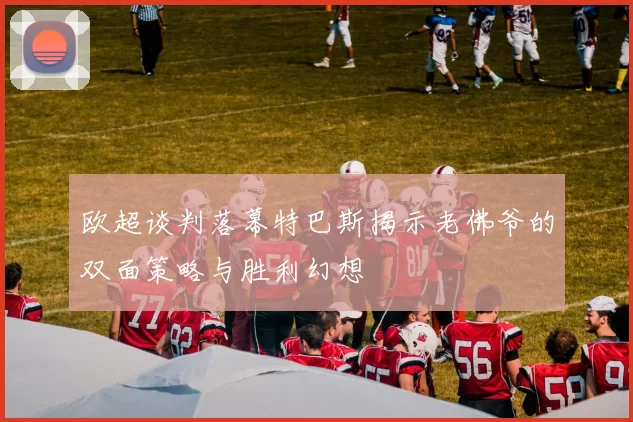 欧超谈判落幕特巴斯揭示老佛爷的双面策略与胜利幻想