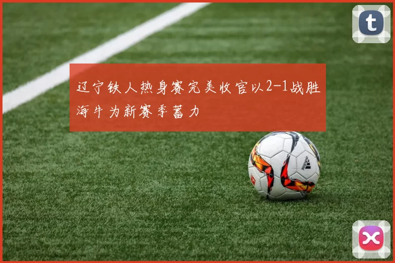 辽宁铁人热身赛完美收官以2-1战胜海牛为新赛季蓄力
