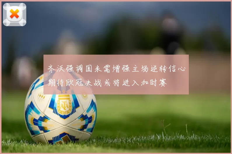 齐沃强调国米需增强主场逆转信心期待欧冠决战或将进入加时赛