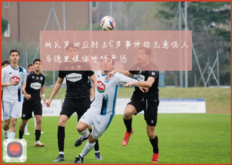 纳瓦罗回应肘击C罗事件称无意伤人马德里媒体呼吁严惩