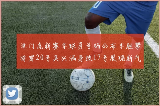 津门虎新赛季球员号码公布季胜攀将穿20号吴兴涵身披17号展现新气象
