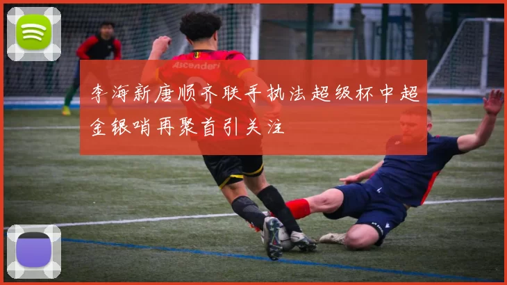 李海新唐顺齐联手执法超级杯中超金银哨再聚首引关注