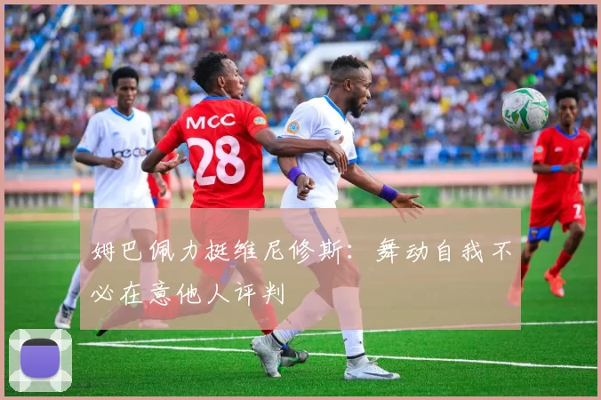 姆巴佩力挺维尼修斯：舞动自我不必在意他人评判