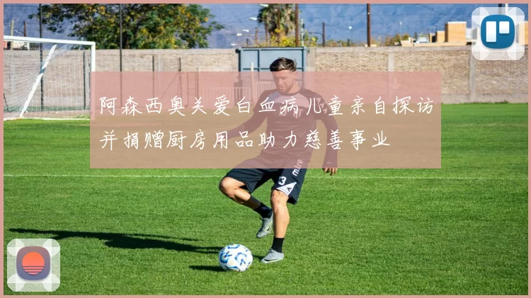 阿森西奥关爱白血病儿童亲自探访并捐赠厨房用品助力慈善事业