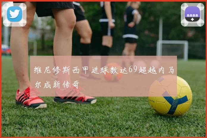 维尼修斯西甲进球数达69超越内马尔成新传奇