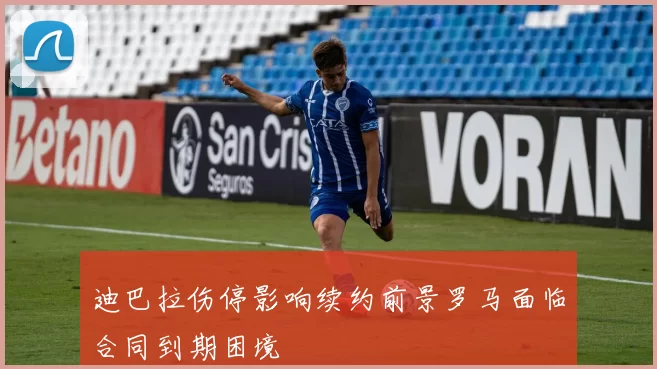 迪巴拉伤停影响续约前景罗马面临合同到期困境